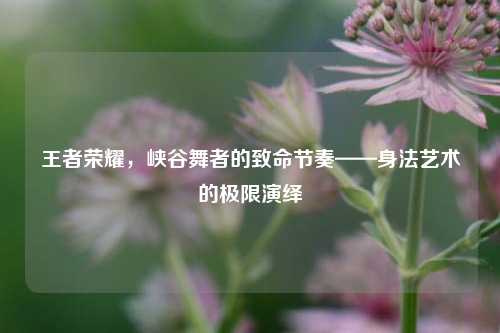 王者荣耀，峡谷舞者的致命节奏——身法艺术的极限演绎