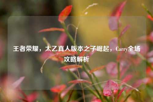 王者荣耀，太乙真人版本之子崛起，Carry全场攻略解析