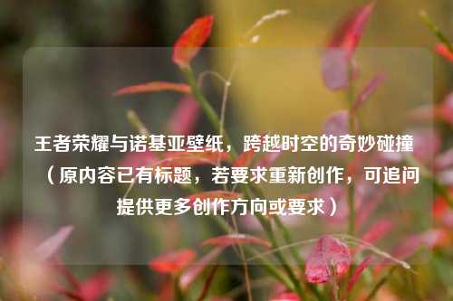 王者荣耀与诺基亚壁纸，跨越时空的奇妙碰撞 （原内容已有标题，若要求重新创作，可追问提供更多创作方向或要求）