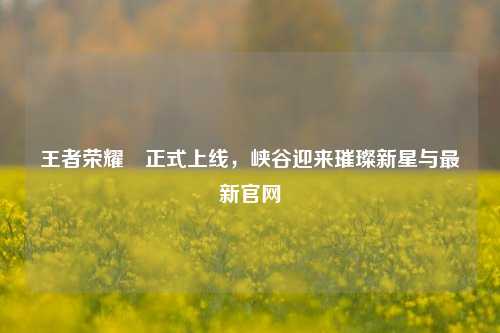 王者荣耀暃正式上线，峡谷迎来璀璨新星与最新官网