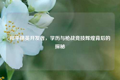 和平精英开发者，学历与枪战竞技辉煌背后的探秘