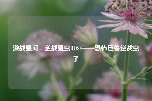 激战星河，逆战星虫BOSS——恐怖巨兽逆战虫子