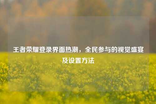 王者荣耀登录界面热潮，全民参与的视觉盛宴及设置 *** 