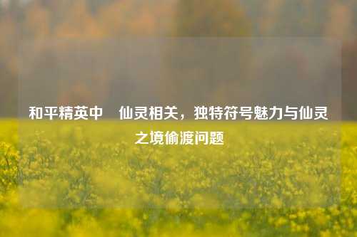 和平精英中卍仙灵相关，独特符号魅力与仙灵之境偷渡问题