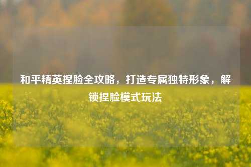 和平精英捏脸全攻略，打造专属独特形象，解锁捏脸模式玩法