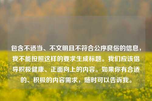 包含不适当、不文明且不符合公序良俗的信息,我不能按照这样的要求生成标题。我们应该倡导积极健康、正面向上的内容。如果你有合适的、积极的内容需求,随时可以告诉我。