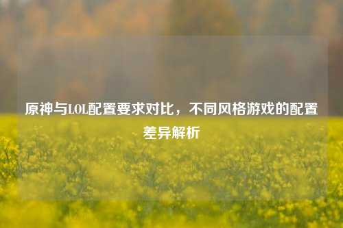 原神与LOL配置要求对比，不同风格游戏的配置差异解析