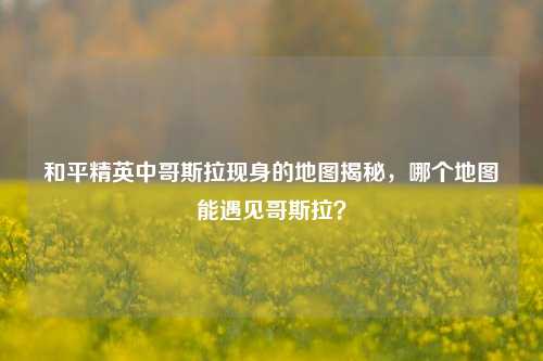 和平精英中哥斯拉现身的地图揭秘，哪个地图能遇见哥斯拉？