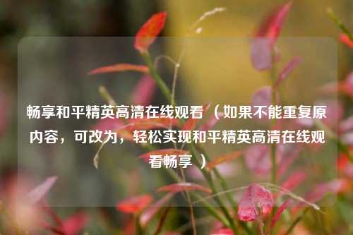 畅享和平精英 *** 观看 （如果不能重复原内容，可改为，轻松实现和平精英 *** 观看畅享 ）