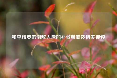 和平精英击倒敌人后的补救策略及相关视频