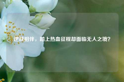 逆战相伴，踏上热血征程却面临无人之境？