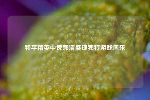 和平精英中倪郝清展现独特游戏风采