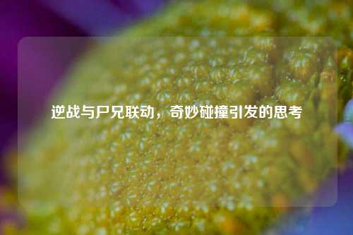 逆战与尸兄联动，奇妙碰撞引发的思考
