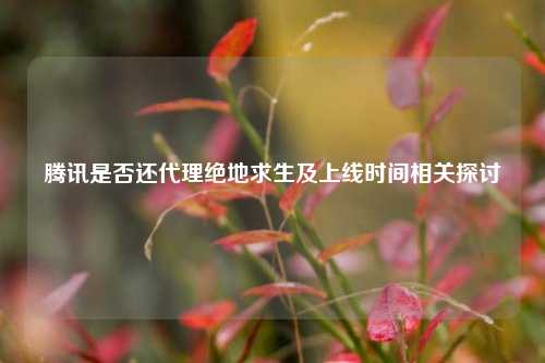 腾讯是否还 *** 绝地求生及上线时间相关探讨