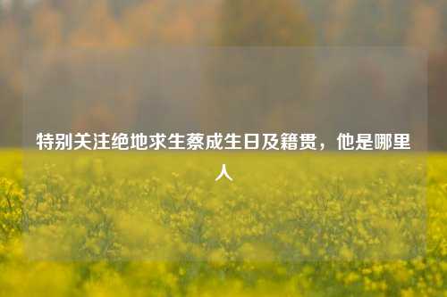 特别关注绝地求生蔡成生日及籍贯，他是哪里人