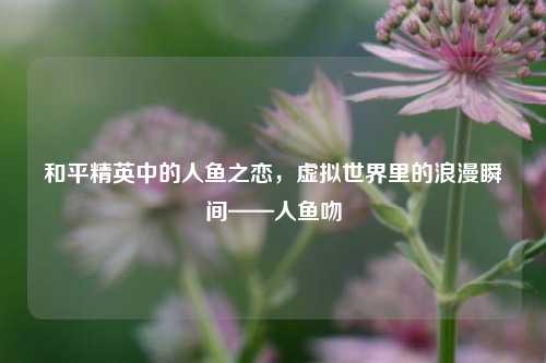 和平精英中的人鱼之恋，虚拟世界里的浪漫瞬间——人鱼吻