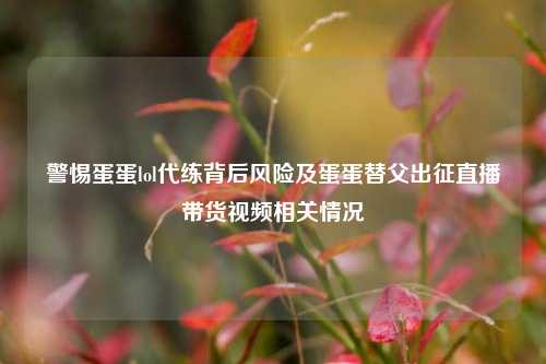 警惕蛋蛋lol代练背后风险及蛋蛋替父出征直播带货视频相关情况