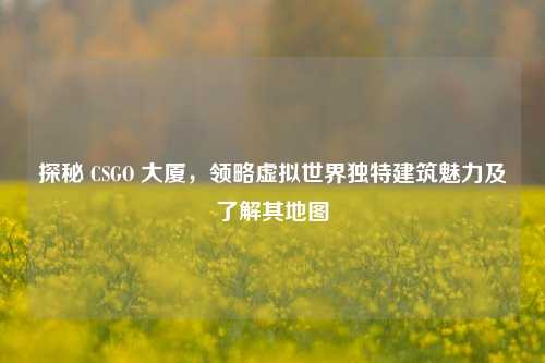 探秘 CSGO 大厦，领略虚拟世界独特建筑魅力及了解其地图