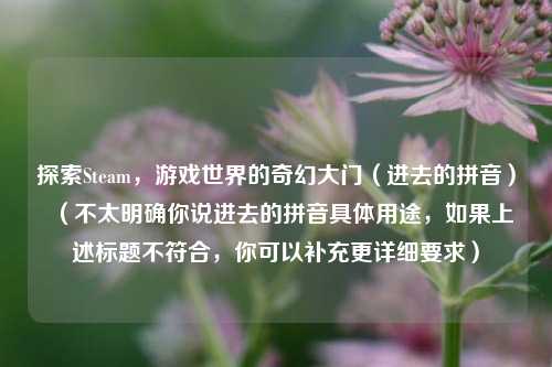 探索Steam，游戏世界的奇幻大门（进去的拼音）  （不太明确你说进去的拼音具体用途，如果上述标题不符合，你可以补充更详细要求）