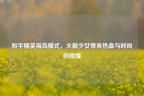 和平精英海岛模式，火箭少女带来热血与时尚的碰撞