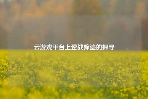 云游戏平台上逆战踪迹的探寻