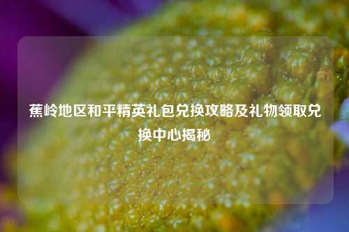 蕉岭地区和平精英礼包兑换攻略及礼物领取兑换中心揭秘