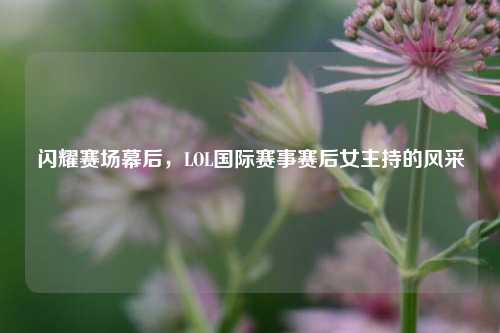 闪耀赛场幕后,LOL国际赛事赛后女主持的风采