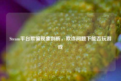 Steam平台欺骗现象剖析,欺诈问题下能否玩游戏