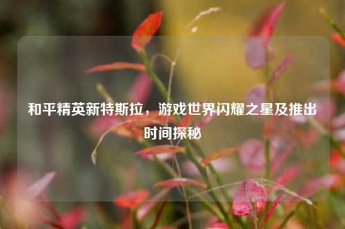 和平精英新特斯拉，游戏世界闪耀之星及推出时间探秘