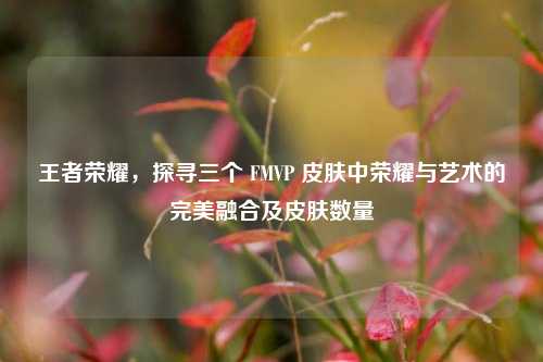 王者荣耀，探寻三个 FMVP 皮肤中荣耀与艺术的完美融合及皮肤数量
