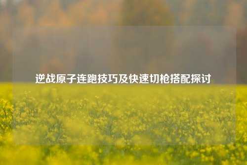 逆战原子连跑技巧及快速切枪搭配探讨