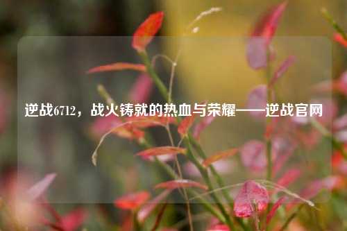 逆战6712，战火铸就的热血与荣耀——逆战官网