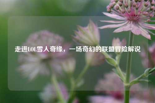 走进LOL雪人奇缘，一场奇幻的联盟冒险解说