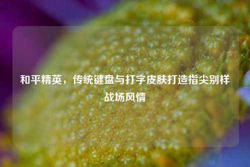和平精英,传统键盘与打字皮肤打造指尖别样战场风情