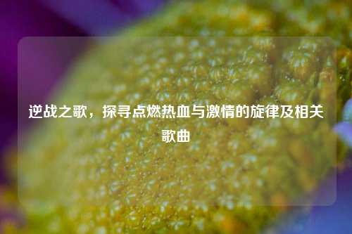 逆战之歌，探寻点燃热血与 *** 的旋律及相关歌曲