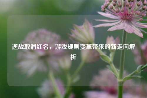 逆战取消红名，游戏规则变革带来的新走向解析
