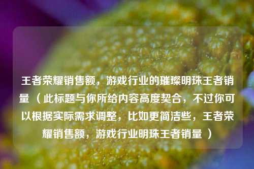 王者荣耀销售额，游戏行业的璀璨明珠王者销量 （此标题与你所给内容高度契合，不过你可以根据实际需求调整，比如更简洁些，王者荣耀销售额，游戏行业明珠王者销量 ）
