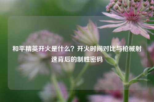 和平精英开火是什么？开火时间对比与枪械射速背后的制胜密码