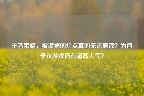 王者荣耀，被诟病的烂点真的无法原谅？为何争议游戏仍有超高人气？