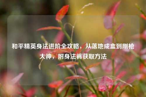 和平精英身法进阶全攻略，从落地成盒到刚枪大神，附身法裤获取 *** 