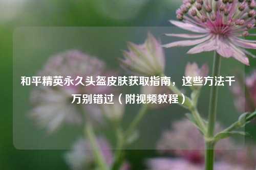 和平精英永久头盔皮肤获取指南，这些 *** 千万别错过（附视频教程）