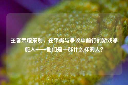 王者荣耀策划，在平衡与争议中前行的游戏掌舵人——他们是一群什么样的人？