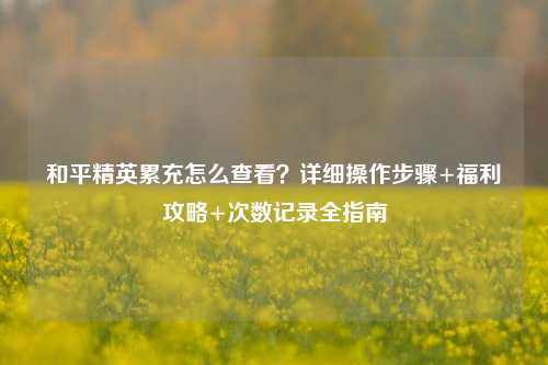 和平精英累充怎么查看？详细操作步骤+福利攻略+次数记录全指南