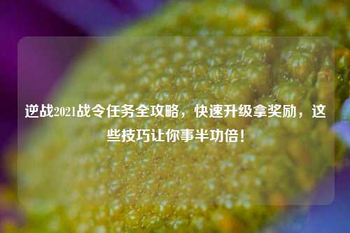 逆战2021战令任务全攻略，快速升级拿奖励，这些技巧让你事半功倍！