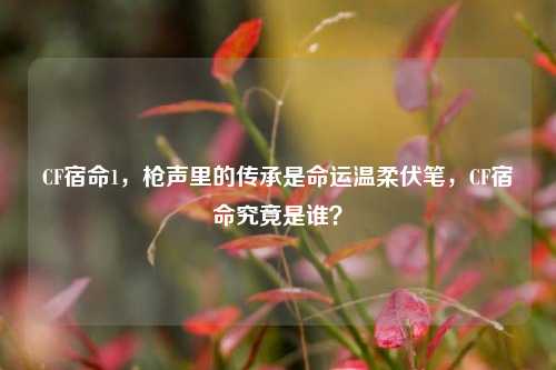 CF宿命1，枪声里的传承是命运温柔伏笔，CF宿命究竟是谁？
