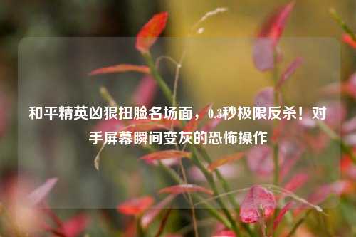 和平精英凶狠扭脸名场面，0.3秒极限反杀！对手屏幕瞬间变灰的恐怖操作