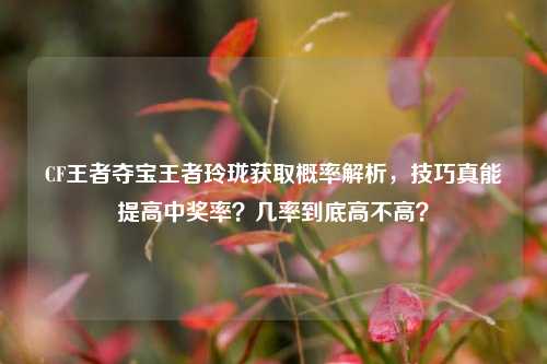 CF王者夺宝王者玲珑获取概率解析，技巧真能提高中奖率？几率到底高不高？