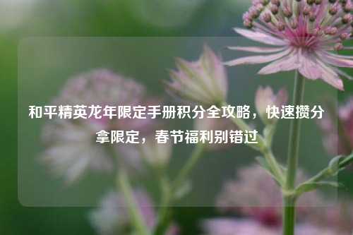 和平精英龙年限定手册积分全攻略，快速攒分拿限定，春节福利别错过