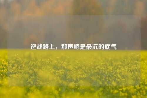逆战路上，那声嗯是最沉的底气