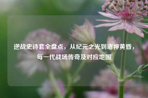 逆战史诗套全盘点，从纪元之光到诸神黄昏，每一代战场传奇及对应地图
